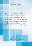 Report of the Tests of Metals and Other Materials for Industrial Purposes, Made with the United States Testing Machine at Watertown Arsenal, Massachusetts, During the Fiscal Year Ended June 30, 1901 (Classic Reprint)