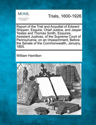 Report of the Trial and Acquittal of Edward Shippen, Esquire, Chief Justice, and Jasper Yeates and Thomas Smith, Esquires, Assistant Justices, of the Supreme Court of Pennsylvania, on an Impeachment, Before the Senate of the Commonwealth, January, 1805. - Hamilton, William, MD, Frcp