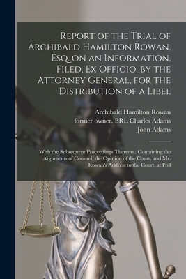 Report of the Trial of Archibald Hamilton Rowan, Esq. on an Information, Filed, Ex Officio, by the Attorney General, for the Distribution of a Libel: With the Subsequent Proceedings Thereon: Containing the Arguments of Counsel, the Opinion of The... - Rowan, Archibald Hamilton 1751-1834, and Adams, Charles Former Owner Brl (Creator), and Adams, John 1735-1826 (Creator)