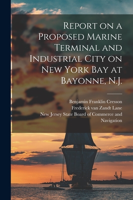 Report on a Proposed Marine Terminal and Industrial City on New York Bay at Bayonne, N.J. - Cresson, Benjamin Franklin 1873-1923, and Lane, Frederick Van Zandt (Creator), and New Jersey State Board of Commerce an...