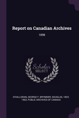 Report on Canadian Archives: 1898 - O'Halloran, George F, and Brymner, Douglas, and Public Archives of Canada (Creator)