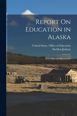 Report On Education in Alaska: With Maps and Illustrations - United States Office of Education (Creator), and Jackson, Sheldon