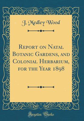 Report on Natal Botanic Gardens, and Colonial Herbarium, for the Year 1898 (Classic Reprint) - Wood, J Medley