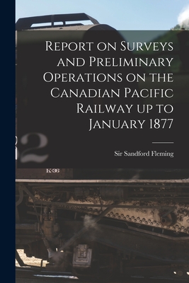 Report on Surveys and Preliminary Operations on the Canadian Pacific Railway up to January 1877 [microform] - Fleming, Sandford, Sir (Creator)