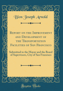 Report on the Improvement and Development of the Transportation Facilities of San Francisco: Submitted to the Mayor and the Board of Supervisors, City of San Francisco (Classic Reprint)