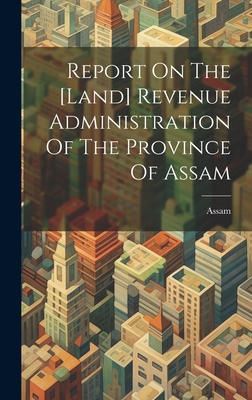 Report On The [land] Revenue Administration Of The Province Of Assam - Assam (Creator)