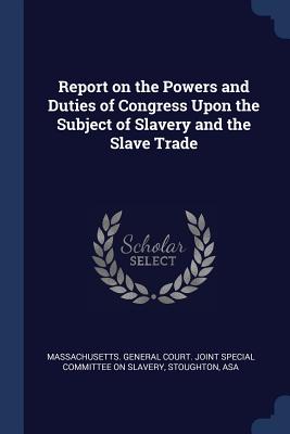 Report on the Powers and Duties of Congress Upon the Subject of Slavery and the Slave Trade - Massachusetts General Court Joint Spec (Creator), and Asa, Stoughton