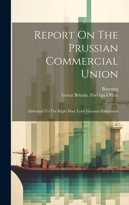 Report On The Prussian Commercial Union: Addressed To The Right Hon. Lord Viscount Palmerston - Great Britain Foreign Office (Creator), and Bowring (Sir John) (Creator)