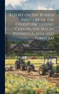 Report on the Rubber Industry of the Orient (including Ceylon, the Malay Peninsula, Java and Sumatra)