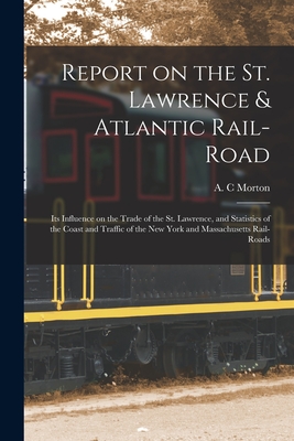 Report on the St. Lawrence & Atlantic Rail-road [microform]: Its Influence on the Trade of the St. Lawrence, and Statistics of the Coast and Traffic of the New York and Massachusetts Rail-roads - Morton, A C (Creator)