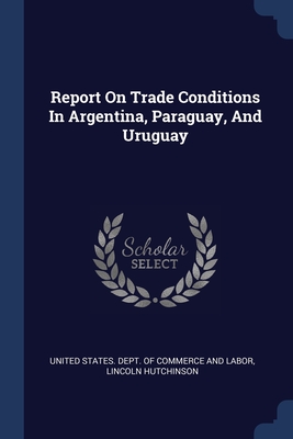 Report On Trade Conditions In Argentina, Paraguay, And Uruguay - United States Dept of Commerce and Lab (Creator), and Hutchinson, Lincoln