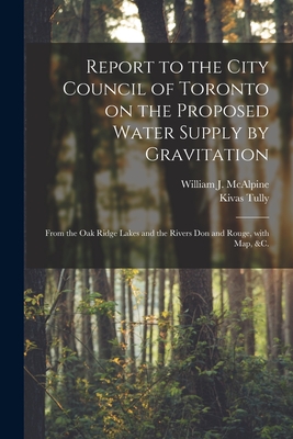 Report to the City Council of Toronto on the Proposed Water Supply by Gravitation [microform]: From the Oak Ridge Lakes and the Rivers Don and Rouge, With Map, &c. - McAlpine, William J (William Jarvis) (Creator), and Tully, Kivas 1820-1905