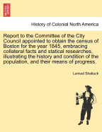 Report to the Committee of the City Council Appointed to Obtain the Census of Boston for the Year 1845: Embracing Collateral Facts and Statistical Researches, Illustrating the History and Condition of the Population, and Their Means of Progress and Prospe