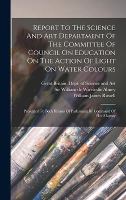 Report To The Science And Art Department Of The Committee Of Council On Education On The Action Of Light On Water Colours: Presented To Both Houses Of Parliament By Command Of Her Majesty - Russell, William James, and Great Britain Dept of Science and Art (Creator), and Sir William de Wiveleslie Abney (Creator)