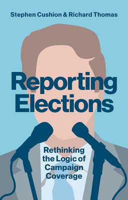 Reporting Elections: Rethinking the Logic of Campaign Coverage - Cushion, Stephen, and Thomas, Richard