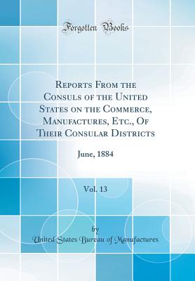 Reports from the Consuls of the United States on the Commerce, Manufactures, Etc., of Their Consular Districts, Vol. 13: June, 1884 (Classic Reprint) - Manufactures, United States Bureau of