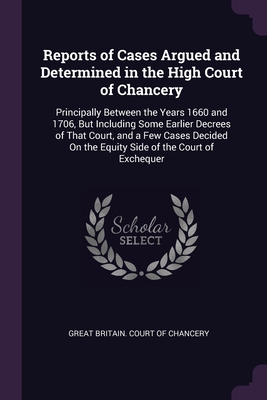 Reports of Cases Argued and Determined in the High Court of Chancery: Principally Between the Years 1660 and 1706, But Including Some Earlier Decrees of That Court, and a Few Cases Decided On the Equity Side of the Court of Exchequer - Great Britain Court of Chancery (Creator)