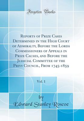 Reports of Prize Cases Determined in the High Court of Admiralty, Before the Lords Commissioners of Appeals in Prize Causes, and Before the Judicial Committee of the Privy Council, from 1745-1859, Vol. 1 (Classic Reprint) - Roscoe, Edward Stanley