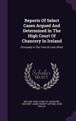 Reports of Select Cases Argued and Determined in the High Court of Chancery in Ireland: Principally in the Time of Lord Lifford - Wallis, John, and Ireland High Court of Chancery (Creator), and Viscount James Hewitt Lifford (Creator)