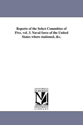 Reports of the Select Committee of Five, vol. 3. Naval force of the United States where stationed, &c. - United States Congress House Select Co