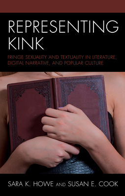 Representing Kink: Fringe Sexuality and Textuality in Literature, Digital Narrative, and Popular Culture - Howe, Sara K (Editor), and Cook, Susan E (Editor), and Derie, Bobby (Contributions by)