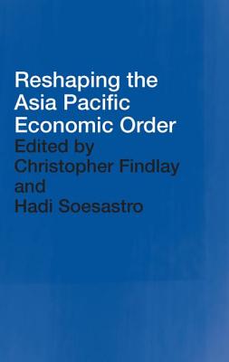 Reshaping the Asia Pacific Economic Order - Findlay, Christopher (Editor), and Soesastro, Hadi (Editor)