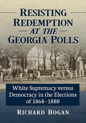 Resisting Redemption at the Georgia Polls: White Supremacy versus Democracy in the Elections of 1868-1880 - Hogan, Richard