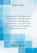 Resolution Extending Life of Parliament and Speech of the Rt. Hon. Sir Wilfrid Laurier P. C., G. C. M. G., M. P. in the House of Commons, February 8th, 1916 (Classic Reprint)