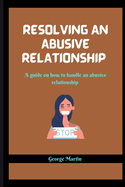 Resolving an Abusive Relationship: A guide on how to handle an abusive relationship