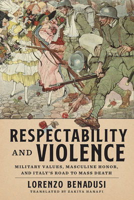 Respectability and Violence: Military Values, Masculine Honor, and Italy's Road to Mass Death - Benadusi, Lorenzo, and Hanafi, Zakiya (Translated by)