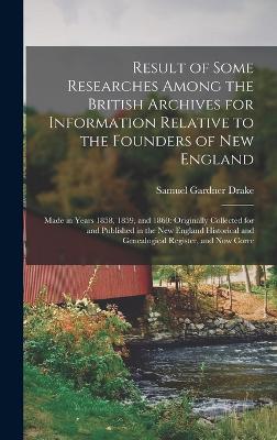 Result of Some Researches Among the British Archives for Information Relative to the Founders of New England: Made in Years 1858, 1859, and 1860: Originally Collected for and Published in the New England Historical and Genealogical Register, and Now Corre - Drake, Samuel Gardner