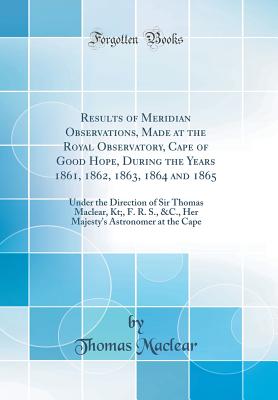 Results of Meridian Observations, Made at the Royal Observatory, Cape of Good Hope, During the Years 1861, 1862, 1863, 1864 and 1865: Under the Direction of Sir Thomas Maclear, Kt;, F. R. S., &c., Her Majesty's Astronomer at the Cape (Classic Reprint) - Maclear, Thomas, Sir