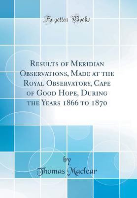 Results of Meridian Observations, Made at the Royal Observatory, Cape of Good Hope, During the Years 1866 to 1870 (Classic Reprint) - Maclear, Thomas, Sir