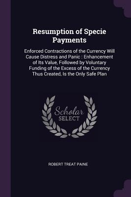 Resumption of Specie Payments: Enforced Contractions of the Currency Will Cause Distress and Panic: Enhancement of Its Value, Followed by Voluntary Funding of the Excess of the Currency Thus Created, Is the Only Safe Plan - Paine, Robert Treat