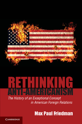 Rethinking Anti-Americanism: The History of an Exceptional Concept in American Foreign Relations - Friedman, Max Paul