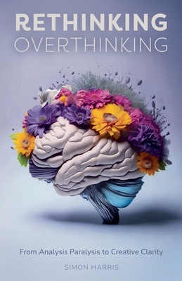 Rethinking Overthinking: From Analysis Paralysis to Creative Clarity - Harris, Simon