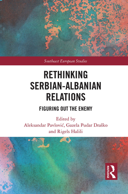 Rethinking Serbian-Albanian Relations: Figuring out the Enemy - Pavlovic, Aleksandar (Editor), and Drasko, Gazela (Editor), and Halili, Rigels (Editor)