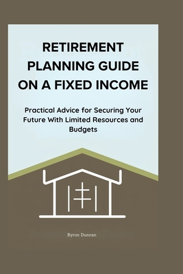 Retirement Planning Guide on a Fixed Income: Practical Advice for Securing Your Future With Limited Resources and Budgets - Duncan, Byron