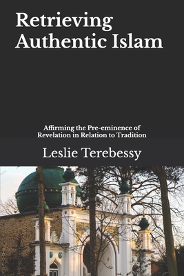 Retrieving Authentic Islam: Affirming the Pre-eminence of Revelation in Relation to Tradition - Terebessy, Leslie