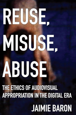 Reuse, Misuse, Abuse: The Ethics of Audiovisual Appropriation in the Digital Era - Baron, Jaimie