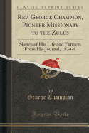 Rev. George Champion, Pioneer Missionary to the Zulus: Sketch of His Life and Extracts from His Journal, 1834-8 (Classic Reprint)