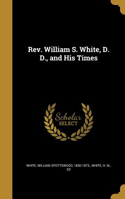 Rev. William S. White, D. D., and His Times - White, William Spottswood 1800-1873 (Creator), and White, H M Ed (Creator)