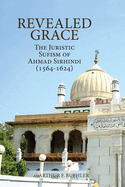 Revealed Grace: The Juristic Sufism of Ahmad Sirhindi (1564-1624)