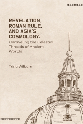 Revelation, Roman Rule, and Asia's Cosmology: Unraveling the Celestial Threads of Ancient Worlds - Wilburn, Trina