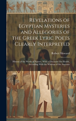 Revelations of Egyptian Mysteries and Allegories of the Greek Lyric Poets Clearly Interpreted: History of the Works of Nature, With a Discourse On Health, According With the Wisdom of the Ancients - Howard, Robert