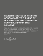 Revised Statutes of the State of Delaware, to the Year of Our Lord One Thousand Eight Hundred and Fifty-Two, Inclusive: To Which Are Added, the Constitutions of the United States and of This State, the Declaration of Independence, and an Appendix,