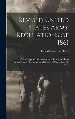 Revised United States Army Regulations of 1861: With an Appendix Containing the Changes and Laws Affecting Army Regulations and Articles of War to June 25, 1863 - United States War Dept (Creator)