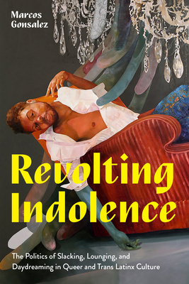 Revolting Indolence: The Politics of Slacking, Lounging, and Daydreaming in Queer and Trans Latinx Culture - Gonsalez, Marcos