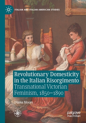 Revolutionary Domesticity in the Italian Risorgimento: Transnational Victorian Feminism, 1850-1890 - Moore, Diana