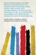 Revolutions in Mexico: Hearing Before a Subcommittee of the Committee on Foreign Relations, United States Senate, Sixty-Second Congress, Second Session, Pursuant to S. Res. 335, a Resolution Authorizing the Committee on Foreign Relations to Investigate...